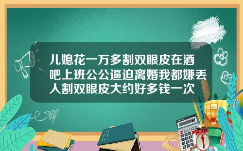儿媳花一万多割双眼皮在酒吧上班公公逼迫离婚我都嫌丢人割双眼皮大约好多钱一次