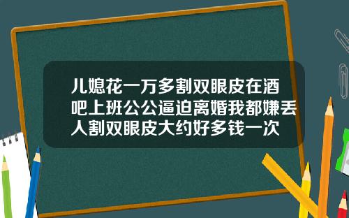 儿媳花一万多割双眼皮在酒吧上班公公逼迫离婚我都嫌丢人割双眼皮大约好多钱一次