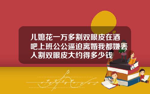 儿媳花一万多割双眼皮在酒吧上班公公逼迫离婚我都嫌丢人割双眼皮大约得多少钱