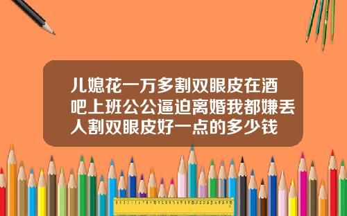 儿媳花一万多割双眼皮在酒吧上班公公逼迫离婚我都嫌丢人割双眼皮好一点的多少钱