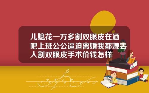 儿媳花一万多割双眼皮在酒吧上班公公逼迫离婚我都嫌丢人割双眼皮手术价钱怎样