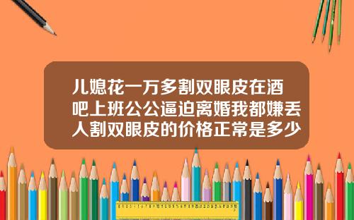 儿媳花一万多割双眼皮在酒吧上班公公逼迫离婚我都嫌丢人割双眼皮的价格正常是多少钱一次