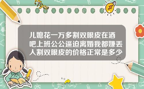 儿媳花一万多割双眼皮在酒吧上班公公逼迫离婚我都嫌丢人割双眼皮的价格正常是多少钱一次