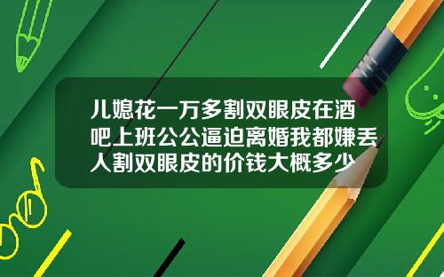 儿媳花一万多割双眼皮在酒吧上班公公逼迫离婚我都嫌丢人割双眼皮的价钱大概多少