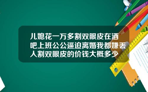 儿媳花一万多割双眼皮在酒吧上班公公逼迫离婚我都嫌丢人割双眼皮的价钱大概多少