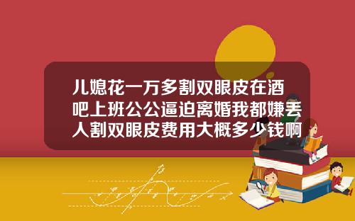 儿媳花一万多割双眼皮在酒吧上班公公逼迫离婚我都嫌丢人割双眼皮费用大概多少钱啊