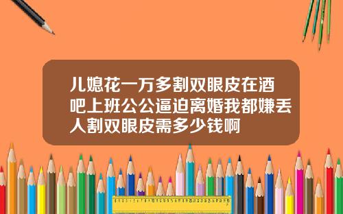儿媳花一万多割双眼皮在酒吧上班公公逼迫离婚我都嫌丢人割双眼皮需多少钱啊
