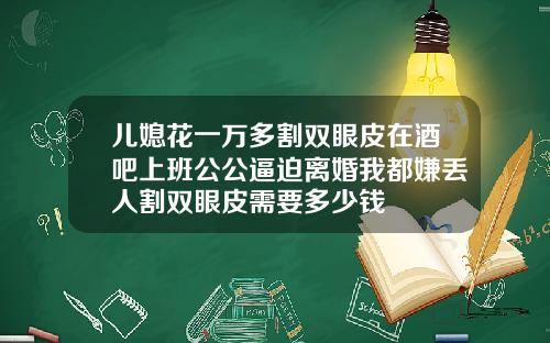 儿媳花一万多割双眼皮在酒吧上班公公逼迫离婚我都嫌丢人割双眼皮需要多少钱