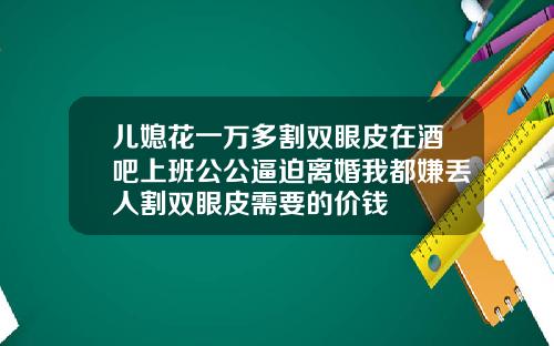 儿媳花一万多割双眼皮在酒吧上班公公逼迫离婚我都嫌丢人割双眼皮需要的价钱