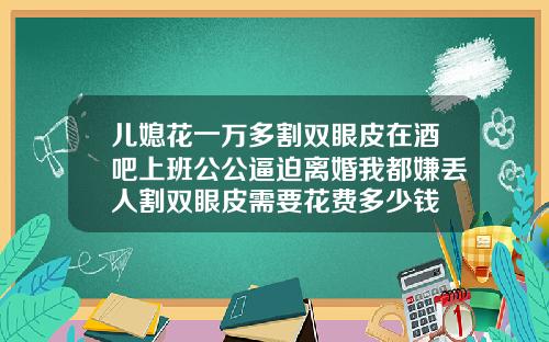 儿媳花一万多割双眼皮在酒吧上班公公逼迫离婚我都嫌丢人割双眼皮需要花费多少钱