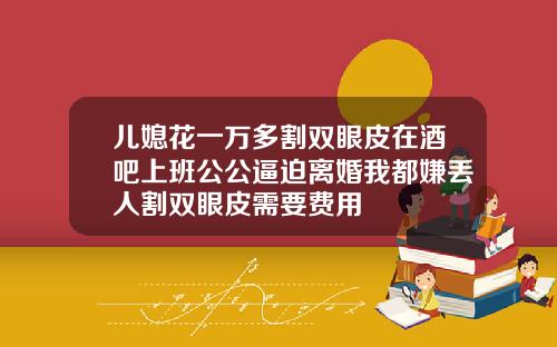 儿媳花一万多割双眼皮在酒吧上班公公逼迫离婚我都嫌丢人割双眼皮需要费用