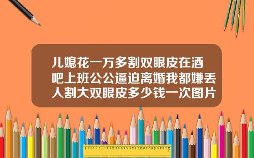 儿媳花一万多割双眼皮在酒吧上班公公逼迫离婚我都嫌丢人割大双眼皮多少钱一次图片