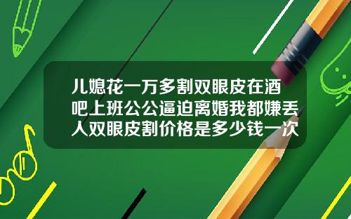 儿媳花一万多割双眼皮在酒吧上班公公逼迫离婚我都嫌丢人双眼皮割价格是多少钱一次