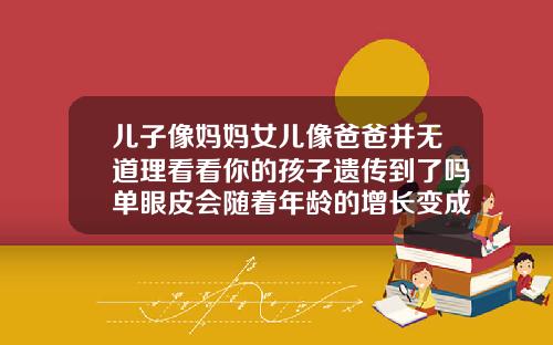 儿子像妈妈女儿像爸爸并无道理看看你的孩子遗传到了吗单眼皮会随着年龄的增长变成双眼皮吗知乎