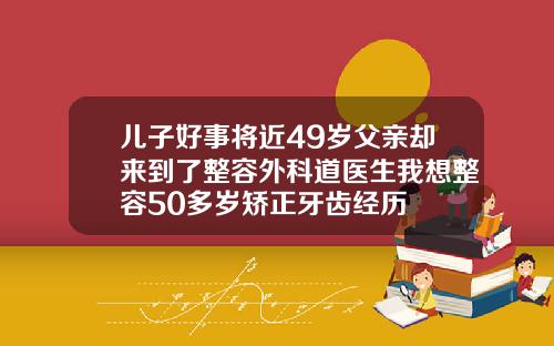 儿子好事将近49岁父亲却来到了整容外科道医生我想整容50多岁矫正牙齿经历