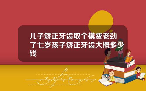 儿子矫正牙齿取个模费老劲了七岁孩子矫正牙齿大概多少钱