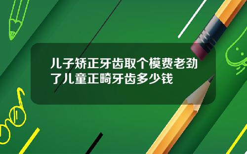 儿子矫正牙齿取个模费老劲了儿童正畸牙齿多少钱