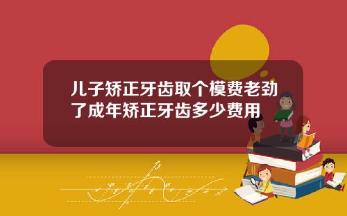 儿子矫正牙齿取个模费老劲了成年矫正牙齿多少费用