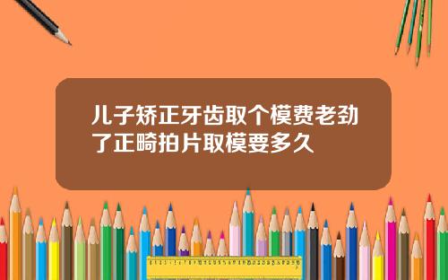 儿子矫正牙齿取个模费老劲了正畸拍片取模要多久