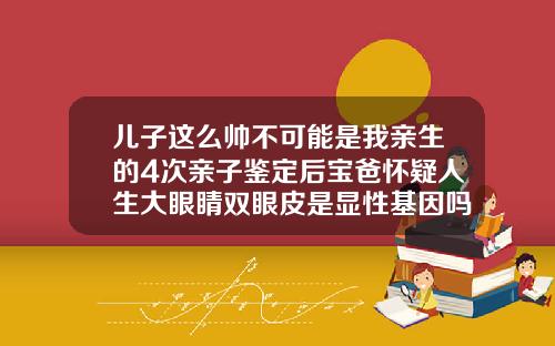 儿子这么帅不可能是我亲生的4次亲子鉴定后宝爸怀疑人生大眼睛双眼皮是显性基因吗