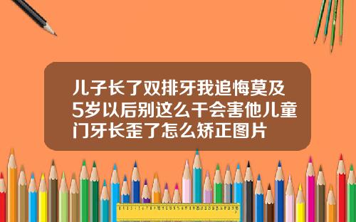 儿子长了双排牙我追悔莫及5岁以后别这么干会害他儿童门牙长歪了怎么矫正图片