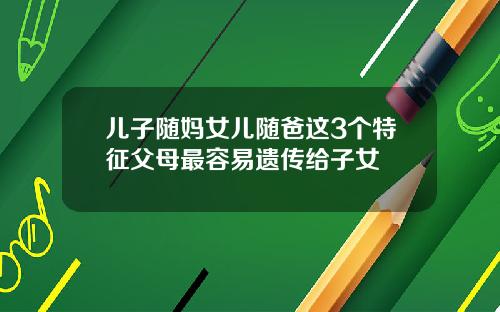 儿子随妈女儿随爸这3个特征父母最容易遗传给子女
