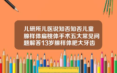 儿研所儿医说知否知否儿童腺样体扁桃体手术五大常见问题解答13岁腺样体肥大牙齿矫正图片