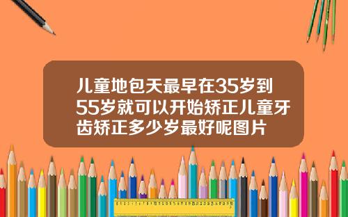 儿童地包天最早在35岁到55岁就可以开始矫正儿童牙齿矫正多少岁最好呢图片