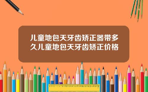 儿童地包天牙齿矫正器带多久儿童地包天牙齿矫正价格