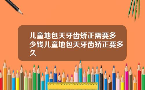 儿童地包天牙齿矫正需要多少钱儿童地包天牙齿矫正要多久