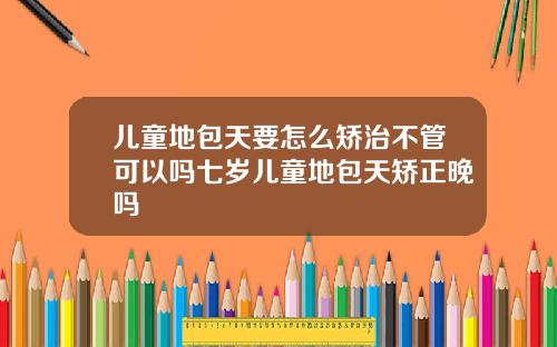 儿童地包天要怎么矫治不管可以吗七岁儿童地包天矫正晚吗
