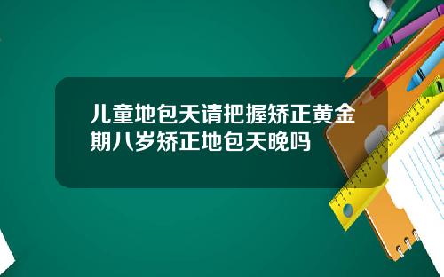儿童地包天请把握矫正黄金期八岁矫正地包天晚吗