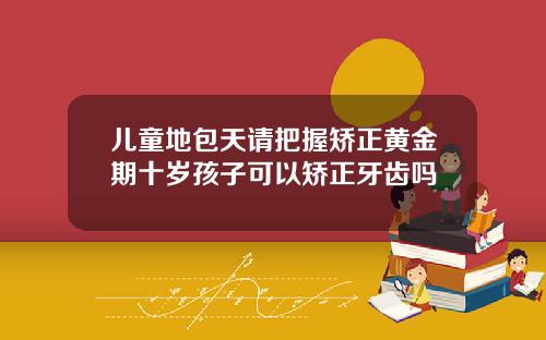 儿童地包天请把握矫正黄金期十岁孩子可以矫正牙齿吗