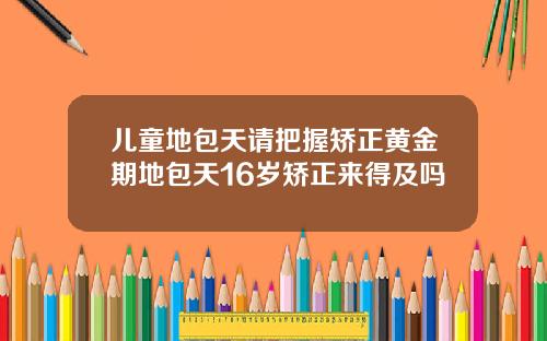 儿童地包天请把握矫正黄金期地包天16岁矫正来得及吗