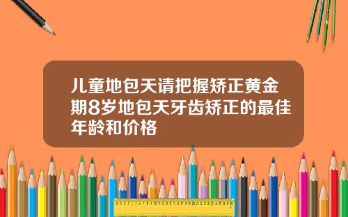 儿童地包天请把握矫正黄金期8岁地包天牙齿矫正的最佳年龄和价格
