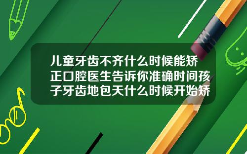 儿童牙齿不齐什么时候能矫正口腔医生告诉你准确时间孩子牙齿地包天什么时候开始矫正