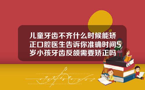 儿童牙齿不齐什么时候能矫正口腔医生告诉你准确时间5岁小孩牙齿反颌需要矫正吗