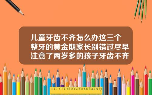 儿童牙齿不齐怎么办这三个整牙的黄金期家长别错过尽早注意了两岁多的孩子牙齿不齐会自然恢复吗