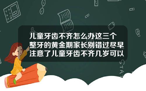 儿童牙齿不齐怎么办这三个整牙的黄金期家长别错过尽早注意了儿童牙齿不齐几岁可以矫正过来