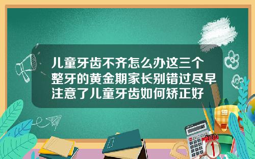 儿童牙齿不齐怎么办这三个整牙的黄金期家长别错过尽早注意了儿童牙齿如何矫正好
