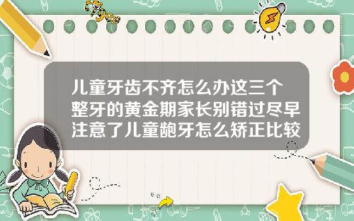 儿童牙齿不齐怎么办这三个整牙的黄金期家长别错过尽早注意了儿童龅牙怎么矫正比较好