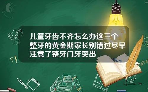 儿童牙齿不齐怎么办这三个整牙的黄金期家长别错过尽早注意了整牙门牙突出