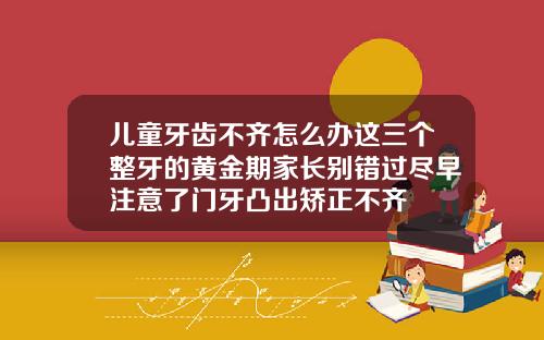 儿童牙齿不齐怎么办这三个整牙的黄金期家长别错过尽早注意了门牙凸出矫正不齐