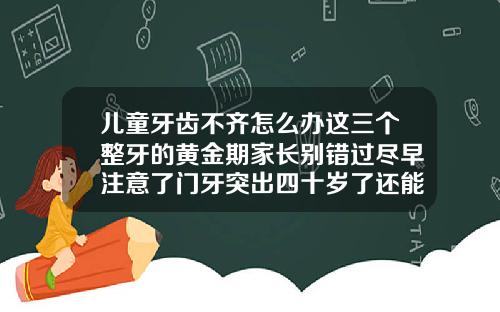 儿童牙齿不齐怎么办这三个整牙的黄金期家长别错过尽早注意了门牙突出四十岁了还能矫正吗