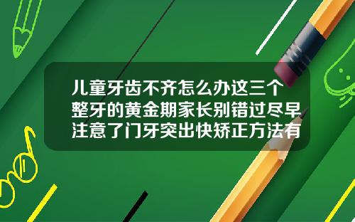 儿童牙齿不齐怎么办这三个整牙的黄金期家长别错过尽早注意了门牙突出快矫正方法有哪些