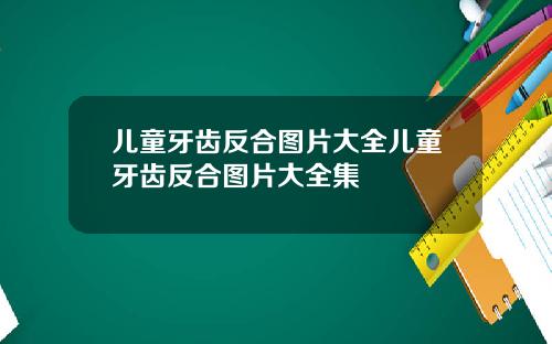 儿童牙齿反合图片大全儿童牙齿反合图片大全集