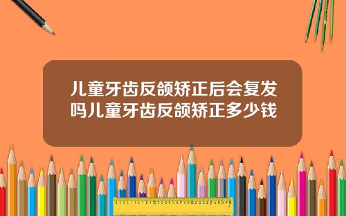 儿童牙齿反颌矫正后会复发吗儿童牙齿反颌矫正多少钱