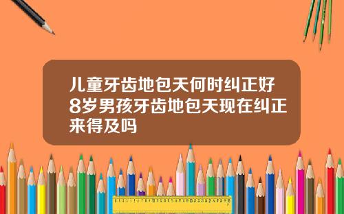 儿童牙齿地包天何时纠正好8岁男孩牙齿地包天现在纠正来得及吗