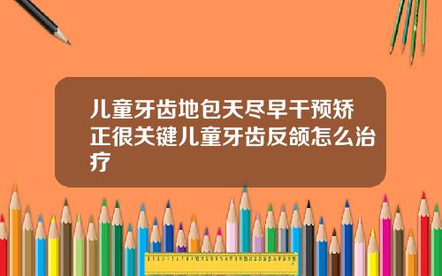 儿童牙齿地包天尽早干预矫正很关键儿童牙齿反颌怎么治疗