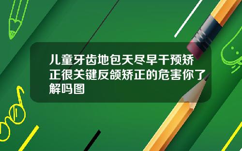 儿童牙齿地包天尽早干预矫正很关键反颌矫正的危害你了解吗图